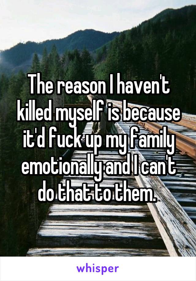 The reason I haven't killed myself is because it'd fuck up my family emotionally and I can't do that to them. 