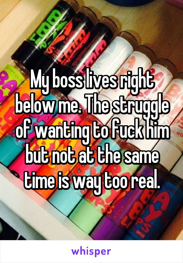 My boss lives right below me. The struggle of wanting to fuck him but not at the same time is way too real.