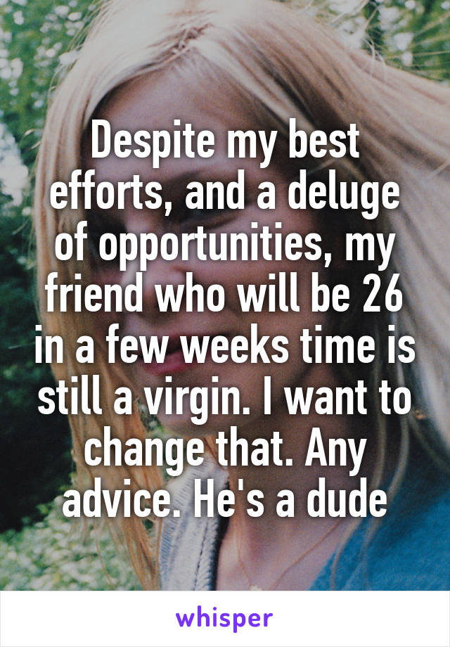 Despite my best efforts, and a deluge of opportunities, my friend who will be 26 in a few weeks time is still a virgin. I want to change that. Any advice. He's a dude