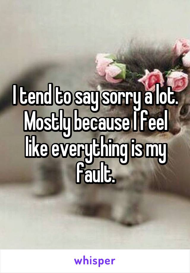 I tend to say sorry a lot. Mostly because I feel like everything is my fault.