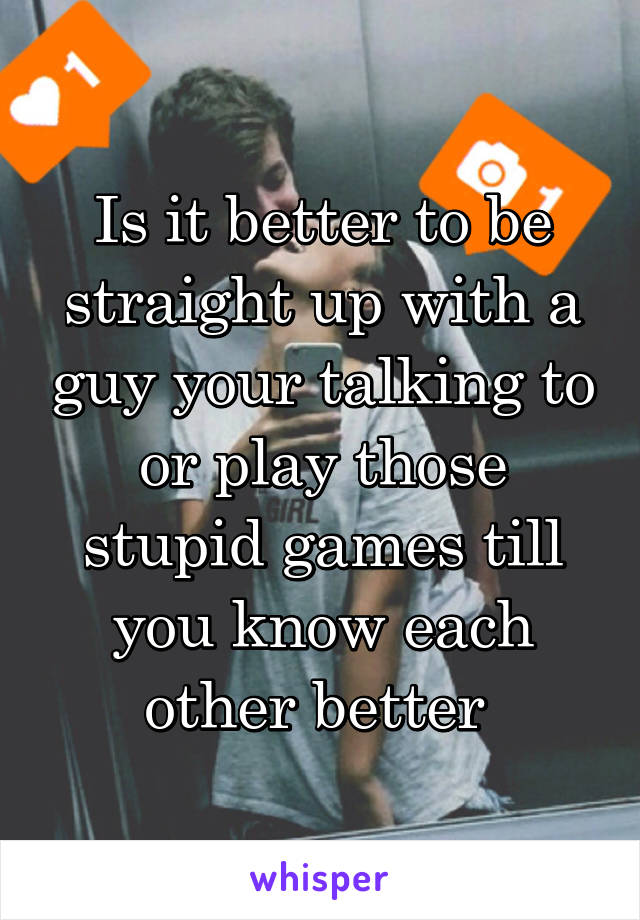 Is it better to be straight up with a guy your talking to or play those stupid games till you know each other better 