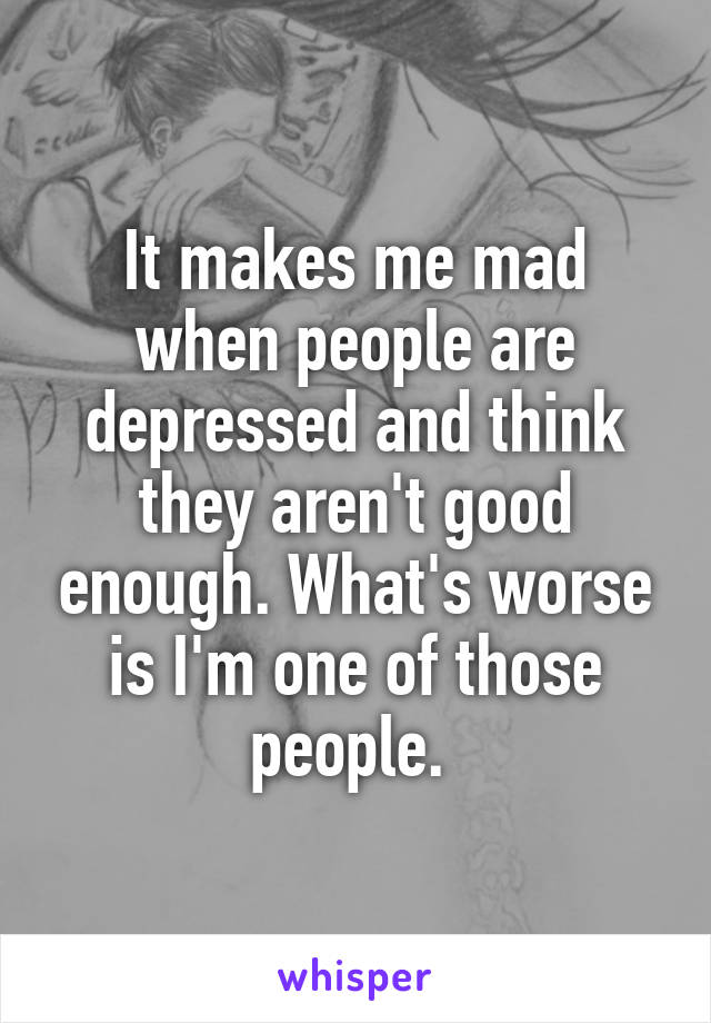 It makes me mad when people are depressed and think they aren't good enough. What's worse is I'm one of those people. 