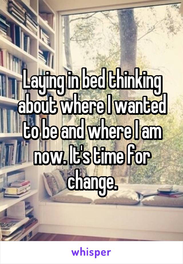 Laying in bed thinking about where I wanted to be and where I am now. It's time for change.