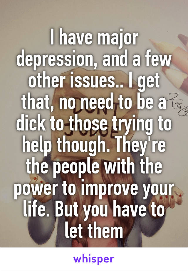 I have major depression, and a few other issues.. I get that, no need to be a dick to those trying to help though. They're the people with the power to improve your life. But you have to let them