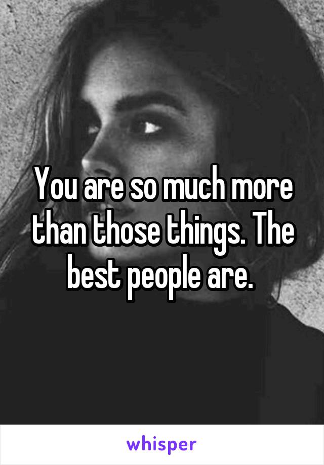 You are so much more than those things. The best people are. 