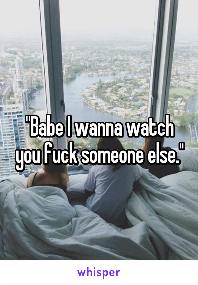"Babe I wanna watch you fuck someone else."