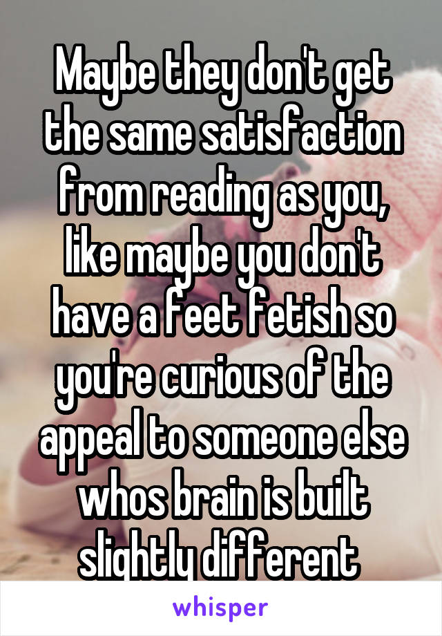 Maybe they don't get the same satisfaction from reading as you, like maybe you don't have a feet fetish so you're curious of the appeal to someone else whos brain is built slightly different 
