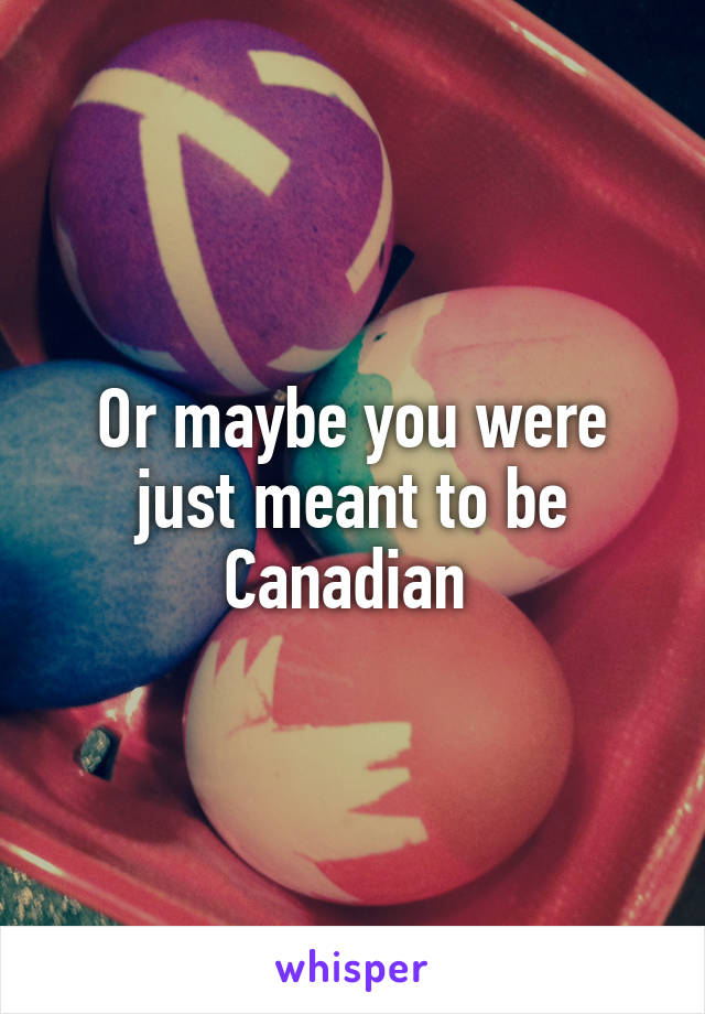 Or maybe you were just meant to be Canadian 