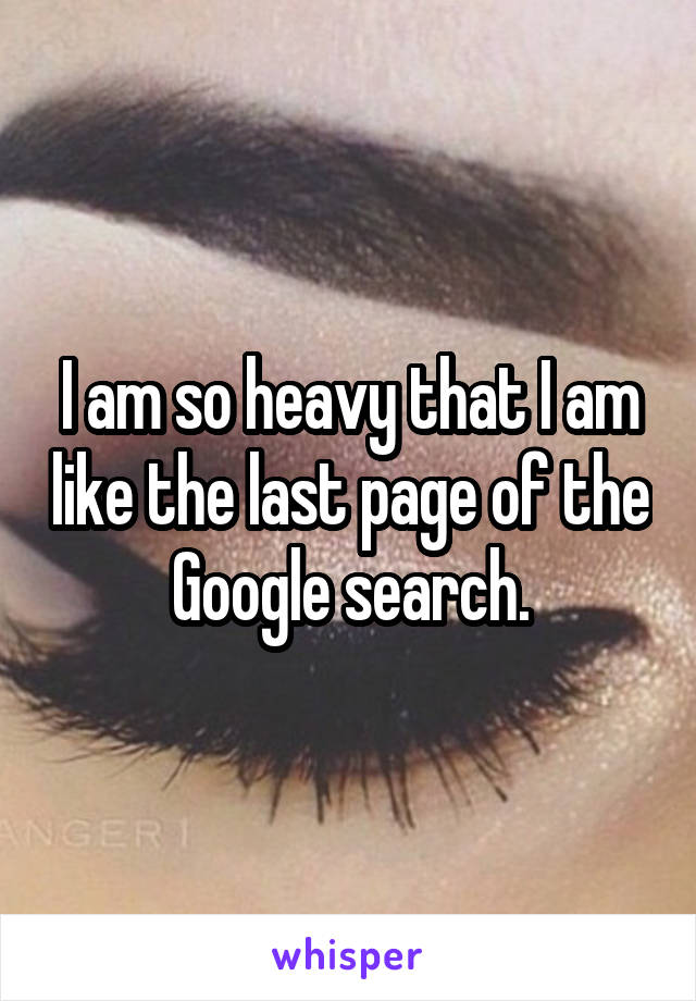 I am so heavy that I am like the last page of the Google search.