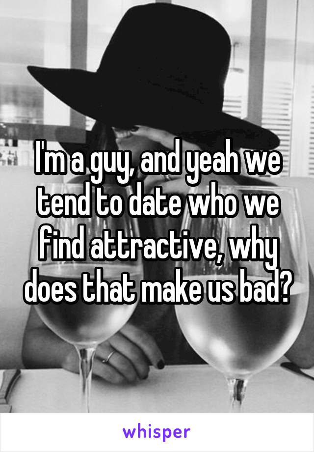 I'm a guy, and yeah we tend to date who we find attractive, why does that make us bad?