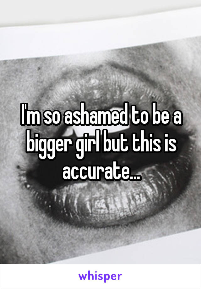 I'm so ashamed to be a bigger girl but this is accurate...