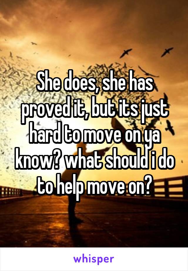 She does, she has proved it, but its just hard to move on ya know? what should i do to help move on?