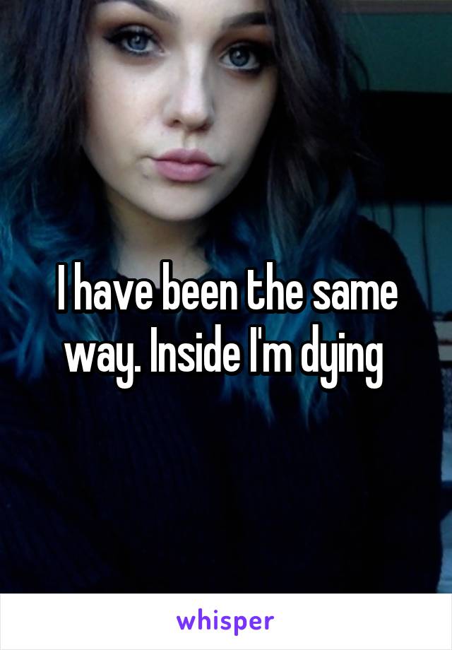 I have been the same way. Inside I'm dying 
