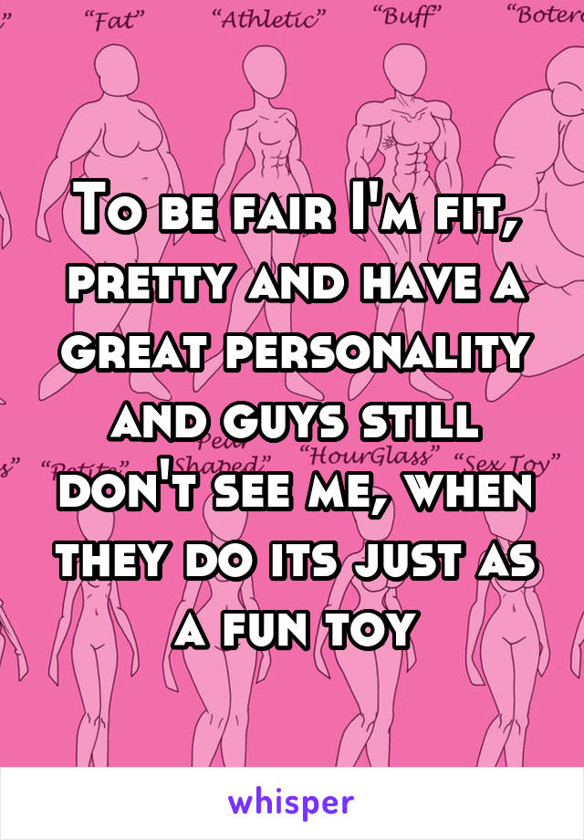 To be fair I'm fit, pretty and have a great personality and guys still don't see me, when they do its just as a fun toy