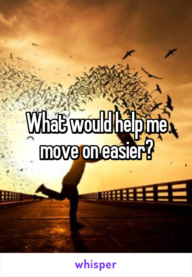 What would help me move on easier?
