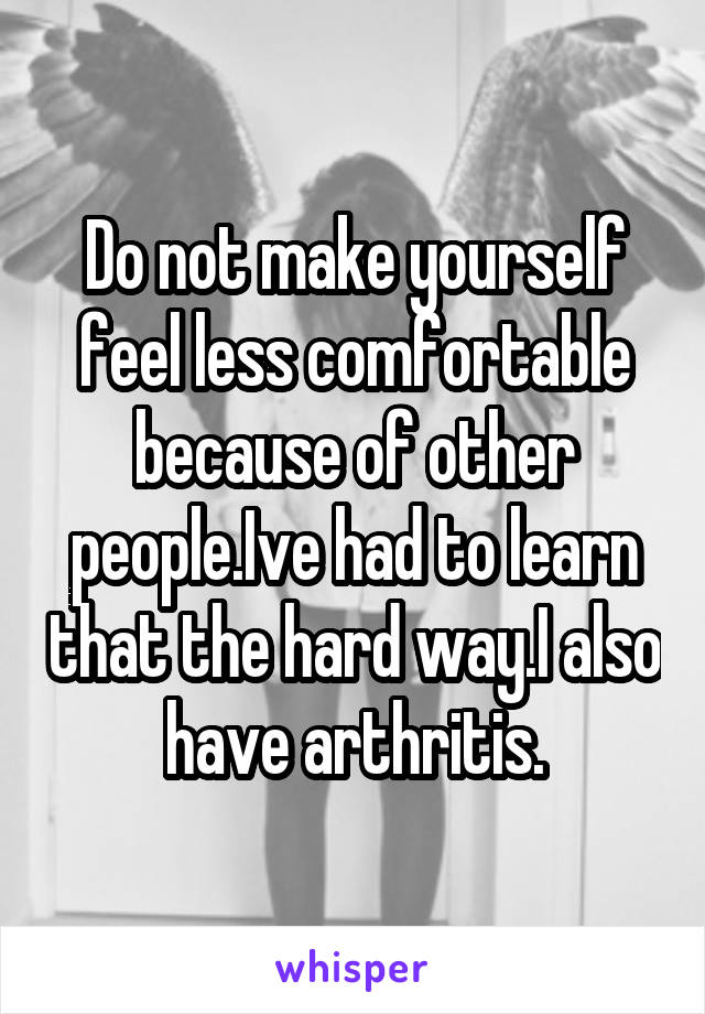 Do not make yourself feel less comfortable because of other people.Ive had to learn that the hard way.I also have arthritis.