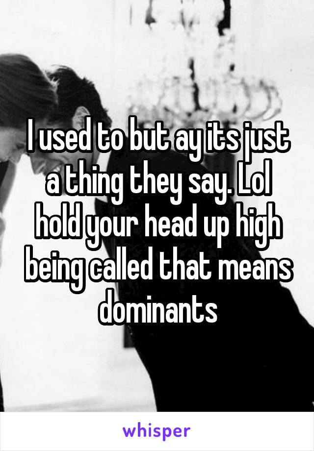 I used to but ay its just a thing they say. Lol hold your head up high being called that means dominants