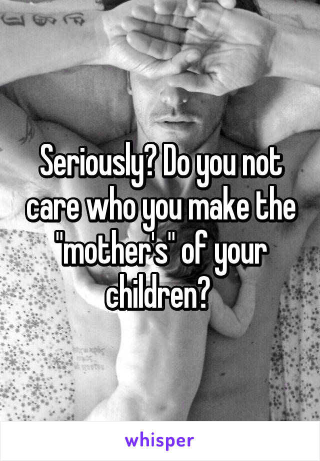 Seriously? Do you not care who you make the "mother's" of your children? 