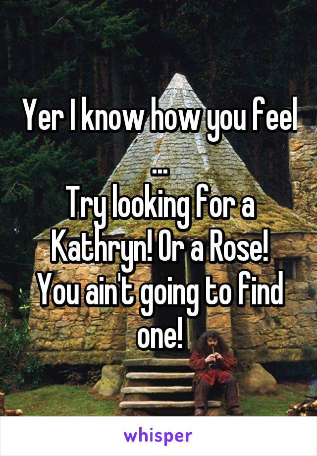 Yer I know how you feel
...
Try looking for a Kathryn! Or a Rose!
You ain't going to find one!