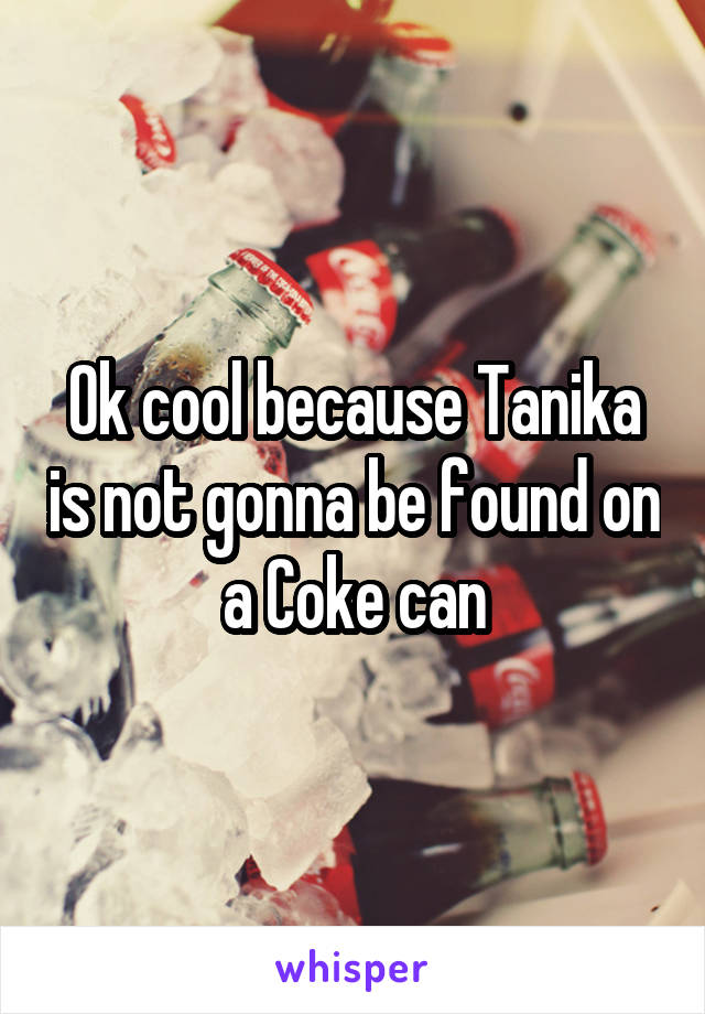 Ok cool because Tanika is not gonna be found on a Coke can