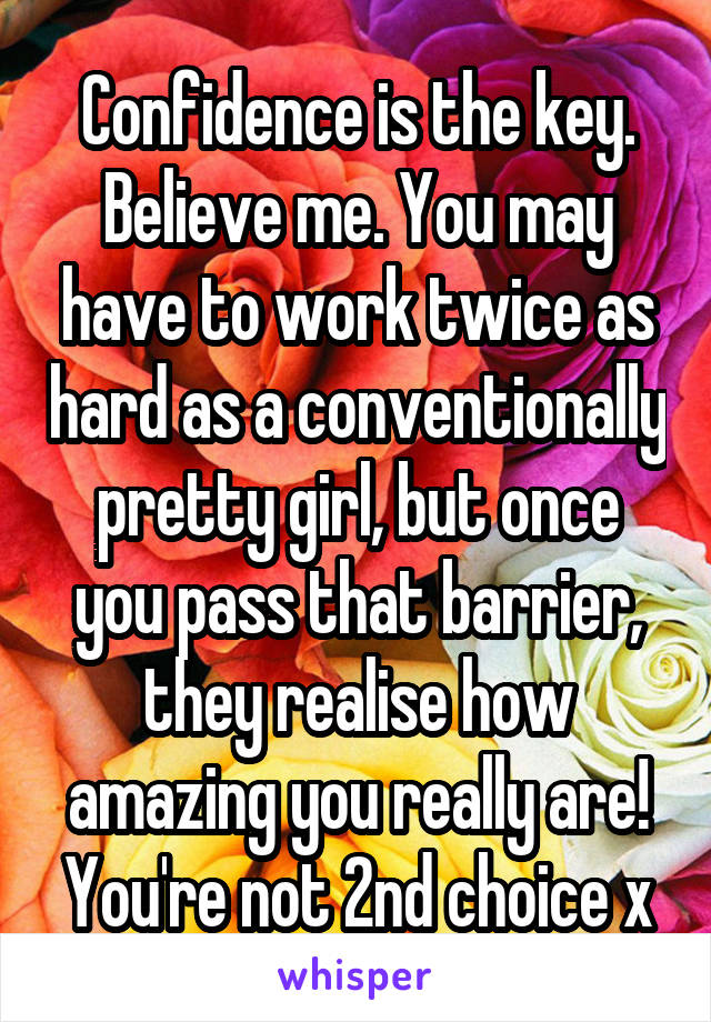 Confidence is the key. Believe me. You may have to work twice as hard as a conventionally pretty girl, but once you pass that barrier, they realise how amazing you really are! You're not 2nd choice x