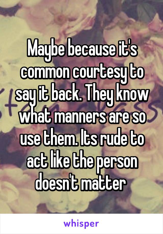 Maybe because it's common courtesy to say it back. They know what manners are so use them. Its rude to act like the person doesn't matter 
