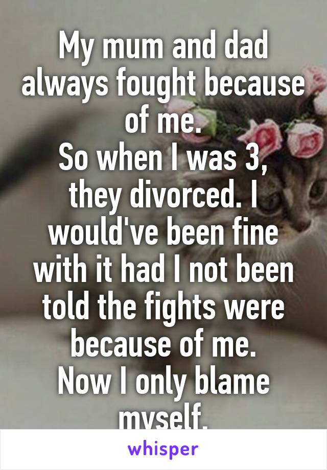 My mum and dad always fought because of me.
So when I was 3, they divorced. I would've been fine with it had I not been told the fights were because of me.
Now I only blame myself.