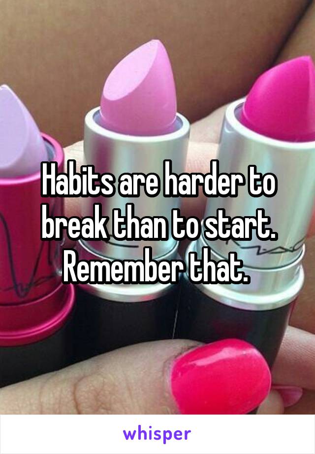Habits are harder to break than to start. Remember that. 