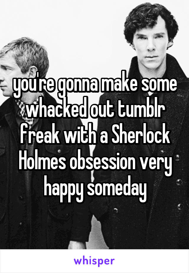 you're gonna make some whacked out tumblr freak with a Sherlock Holmes obsession very happy someday