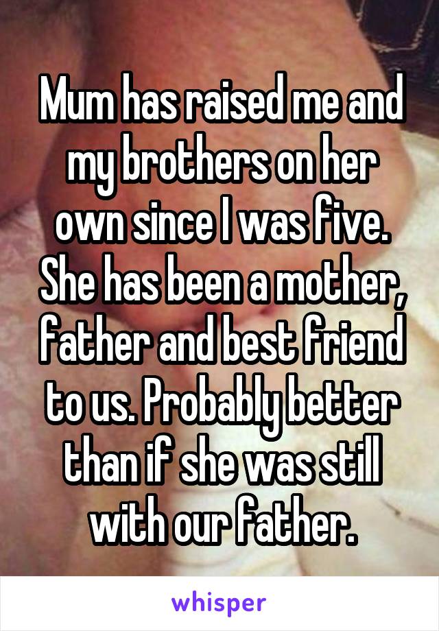 Mum has raised me and my brothers on her own since I was five. She has been a mother, father and best friend to us. Probably better than if she was still with our father.