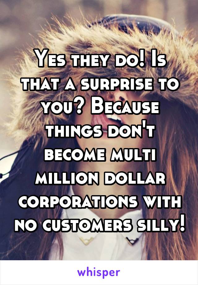 Yes they do! Is that a surprise to you? Because things don't become multi million dollar corporations with no customers silly!