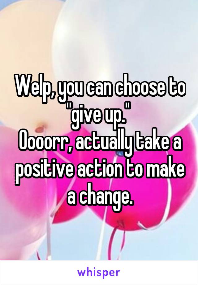 Welp, you can choose to "give up." 
Oooorr, actually take a positive action to make a change.