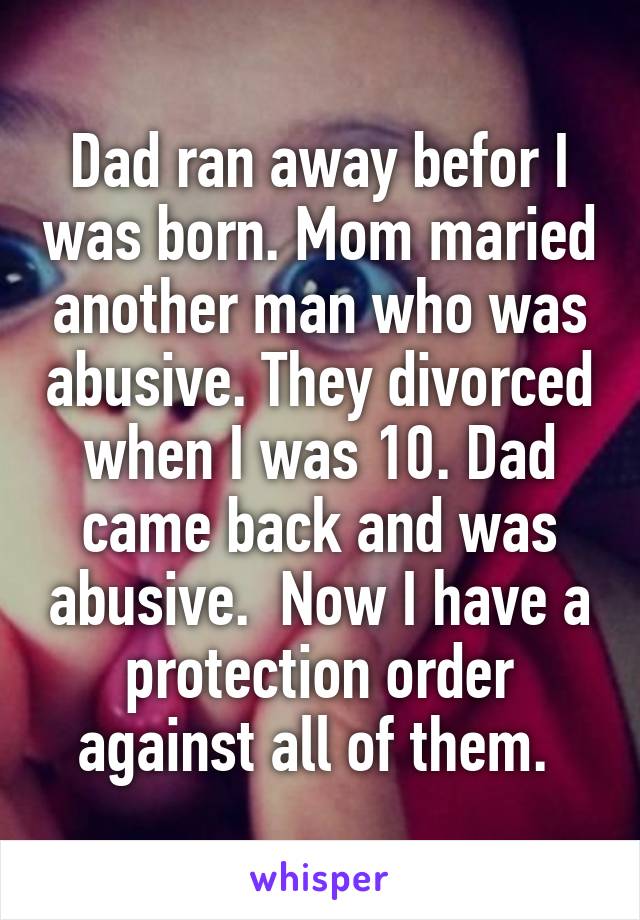 Dad ran away befor I was born. Mom maried another man who was abusive. They divorced when I was 10. Dad came back and was abusive.  Now I have a protection order against all of them. 