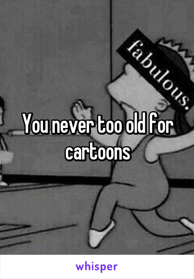 You never too old for cartoons