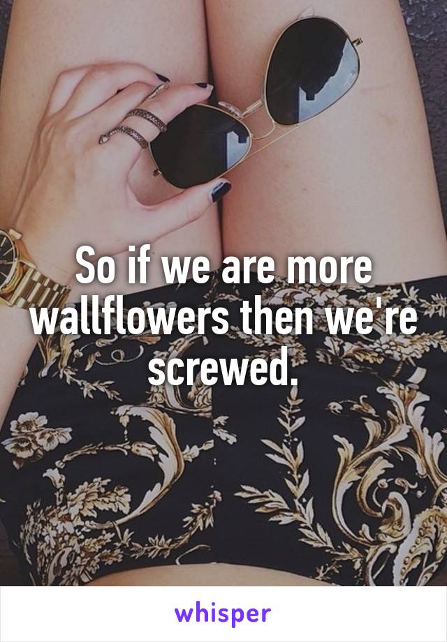 So if we are more wallflowers then we're screwed.