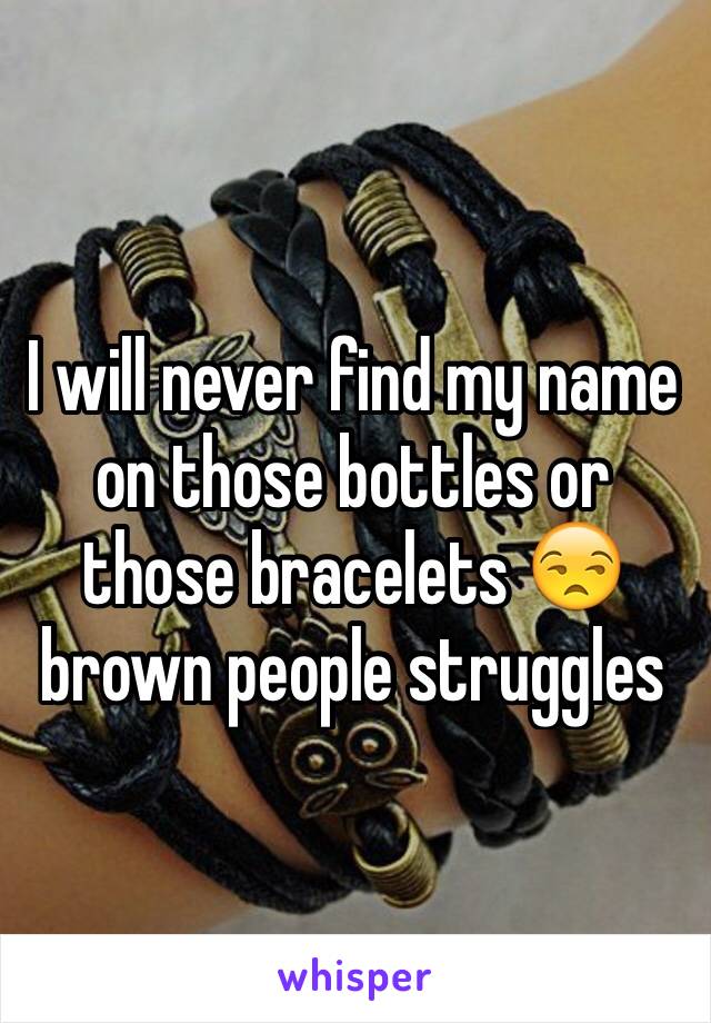 I will never find my name on those bottles or those bracelets 😒 brown people struggles