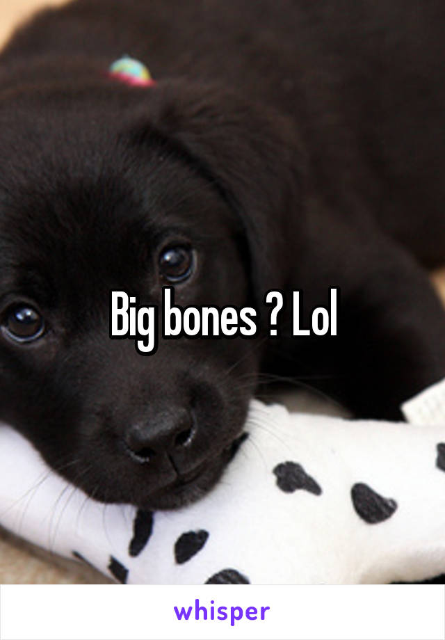 Big bones ? Lol