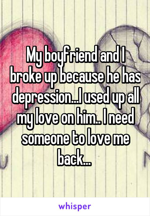 My boyfriend and I broke up because he has depression...I used up all my love on him.. I need someone to love me back... 
