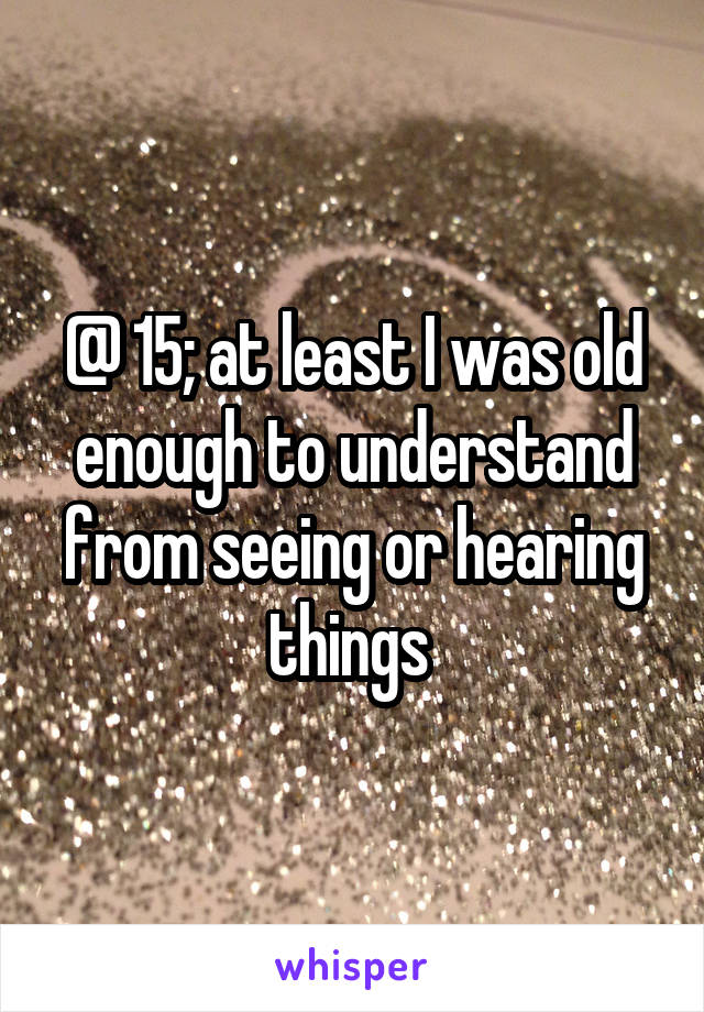 @ 15; at least I was old enough to understand from seeing or hearing things 