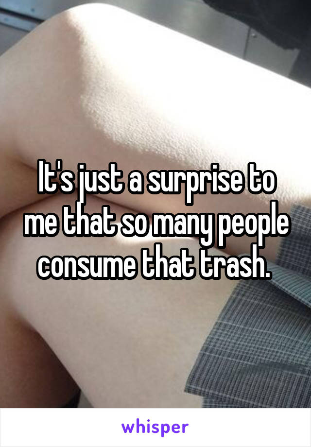 It's just a surprise to me that so many people consume that trash. 