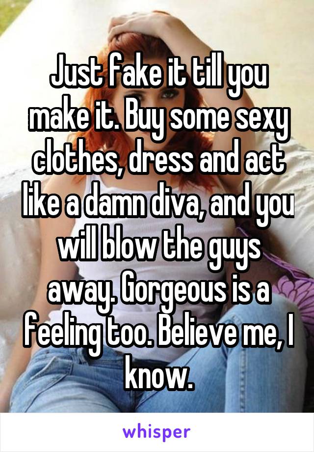 Just fake it till you make it. Buy some sexy clothes, dress and act like a damn diva, and you will blow the guys away. Gorgeous is a feeling too. Believe me, I know.