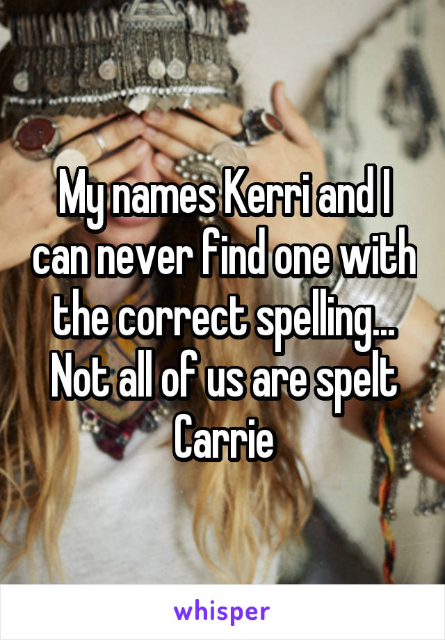 My names Kerri and I can never find one with the correct spelling... Not all of us are spelt Carrie