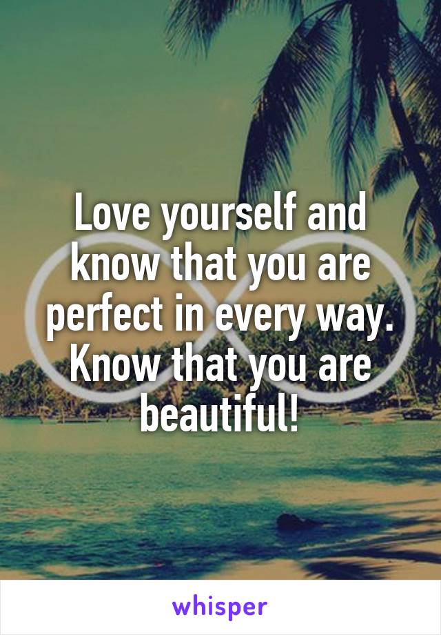 Love yourself and know that you are perfect in every way. Know that you are beautiful!