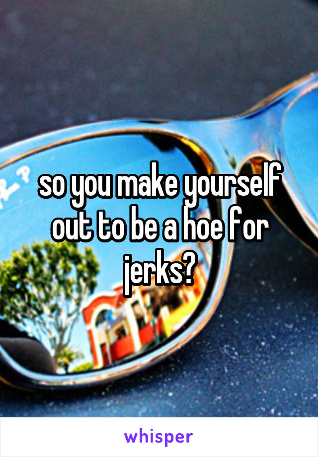 so you make yourself out to be a hoe for jerks?