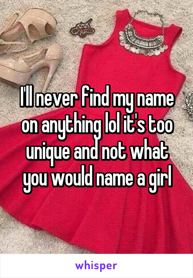 I'll never find my name on anything lol it's too unique and not what you would name a girl