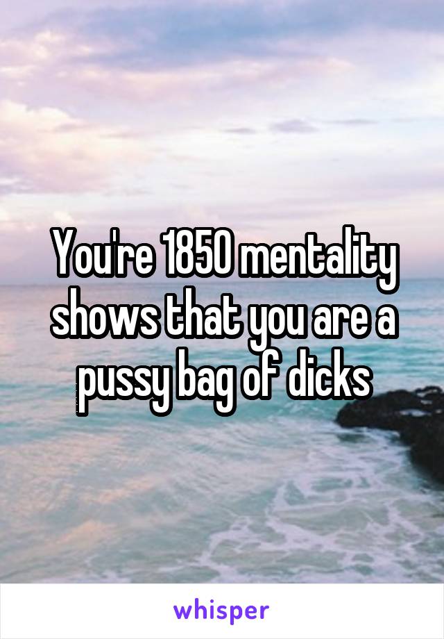 You're 1850 mentality shows that you are a pussy bag of dicks