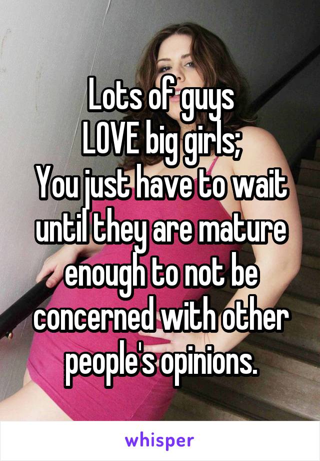 Lots of guys
LOVE big girls;
You just have to wait until they are mature enough to not be concerned with other people's opinions.