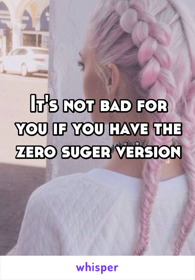 It's not bad for you if you have the zero suger version 