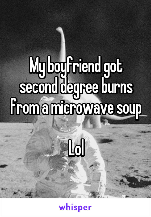 My boyfriend got second degree burns from a microwave soup 
Lol