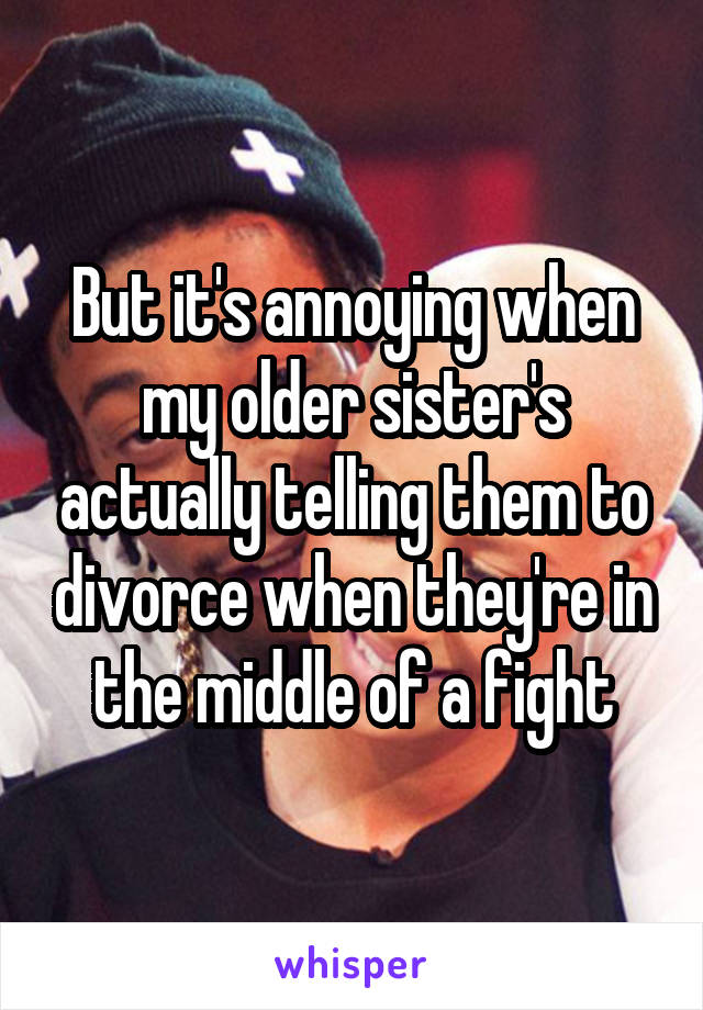 But it's annoying when my older sister's actually telling them to divorce when they're in the middle of a fight